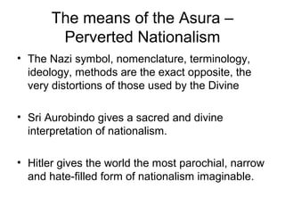 The means of the Asura –
Perverted Nationalism
• The Nazi symbol, nomenclature, terminology,
ideology, methods are the exact opposite, the
very distortions of those used by the Divine
• Sri Aurobindo gives a sacred and divine
interpretation of nationalism.
• Hitler gives the world the most parochial, narrow
and hate-filled form of nationalism imaginable.
 