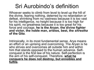 Sri Aurobindo’s definition
Whoever seeks to climb from level to level up the hill of
the divine, fearing nothing, deterred by no retardation or
defeat, shrinking from no vastness because it is too vast
for his intelligence, no height because it is too high for
his spirit, no greatness because it is too great for his
force and courage, he is the Aryan, the divine fighter
and victor, the noble man, aristos, best, the shrestha
of the Gita.
Intrinsically, in its most fundamental sense, Arya means
an effort or an uprising and overcoming. The Aryan is he
who strives and overcomes all outside him and within
him that stands opposed to the human advance. Self-
conquest is the first law of his nature. Self-perfection is
the aim of his self-conquest. Therefore, what he
conquers he does not destroy, but ennobles and
fulfils.
 