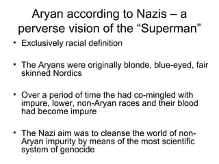 Aryan according to Nazis – a
perverse vision of the “Superman”
• Exclusively racial definition
• The Aryans were originally blonde, blue-eyed, fair
skinned Nordics
• Over a period of time the had co-mingled with
impure, lower, non-Aryan races and their blood
had become impure
• The Nazi aim was to cleanse the world of non-
Aryan impurity by means of the most scientific
system of genocide
 