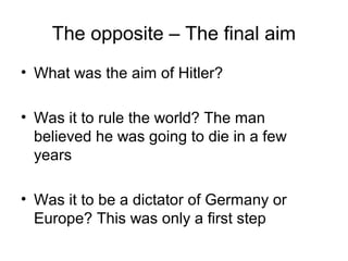 The opposite – The final aim
• What was the aim of Hitler?
• Was it to rule the world? The man
believed he was going to die in a few
years
• Was it to be a dictator of Germany or
Europe? This was only a first step
 
