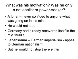 What was his motivation? Was he only
a nationalist or power-seeker?
• A loner – never confided to anyone what
was going on in his mind
• He would not stop
• Germany had already recovered itself in the
mid 1930’s
• Lebensraum – German imperialism - appeal
to German nationalism
• But he would not stop there either
 