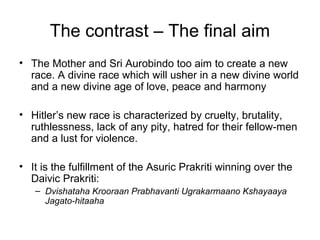 The contrast – The final aim
• The Mother and Sri Aurobindo too aim to create a new
race. A divine race which will usher in a new divine world
and a new divine age of love, peace and harmony
• Hitler’s new race is characterized by cruelty, brutality,
ruthlessness, lack of any pity, hatred for their fellow-men
and a lust for violence.
• It is the fulfillment of the Asuric Prakriti winning over the
Daivic Prakriti:
– Dvishataha Krooraan Prabhavanti Ugrakarmaano Kshayaaya
Jagato-hitaaha
 