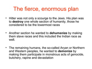 The fierce, enormous plan
• Hitler was not only a scourge to the Jews. His plan was
to destroy one whole section of humanity, those he
considered to be the lowermost races
• Another section he wanted to dehumanize by making
them slave races and this included the Indian race as
well.
• The remaining humans, the so-called Aryan or Northern
and Western peoples, he wanted to demonize by
making them participate in monstrous acts of genocide,
butchery, rapine and devastation
 