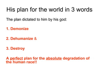 His plan for the world in 3 words
The plan dictated to him by his god:
1. Demonize
2. Dehumanize &
3. Destroy
A perfect plan for the absolute degradation of
the human race!!
 