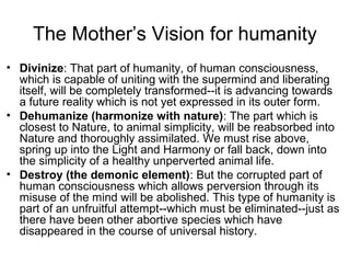 The Mother’s Vision for humanity
• Divinize: That part of humanity, of human consciousness,
which is capable of uniting with the supermind and liberating
itself, will be completely transformed--it is advancing towards
a future reality which is not yet expressed in its outer form.
• Dehumanize (harmonize with nature): The part which is
closest to Nature, to animal simplicity, will be reabsorbed into
Nature and thoroughly assimilated. We must rise above,
spring up into the Light and Harmony or fall back, down into
the simplicity of a healthy unperverted animal life.
• Destroy (the demonic element): But the corrupted part of
human consciousness which allows perversion through its
misuse of the mind will be abolished. This type of humanity is
part of an unfruitful attempt--which must be eliminated--just as
there have been other abortive species which have
disappeared in the course of universal history.
 
