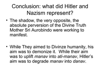 Conclusion: what did Hitler and
Nazism represent?
• The shadow, the very opposite, the
absolute perversion of the Divine Truth
Mother Sri Aurobindo were working to
manifest.
• While They aimed to Divinze humanity, his
aim was to demonize it. While their aim
was to uplift manav into ati-manav, Hitler’s
aim was to degrade manav into danav.
 