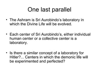 One last parallel
• The Ashram is Sri Aurobindo’s laboratory in
which the Divine Life will be evolved.
• Each center of Sri Aurobindo’s, either individual
human center or a collective center is a
laboratory.
• Is there a similar concept of a laboratory for
Hitler?... Centers in which the demonic life will
be experimented and perfected?
 