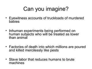 Can you imagine?
• Eyewitness accounts of truckloads of murdered
babies
• Inhuman experiments being performed on
human subjects who will be treated as lower
than animal
• Factories of death into which millions are poured
and killed mercilessly like pests
• Slave labor that reduces humans to brute
machines
 