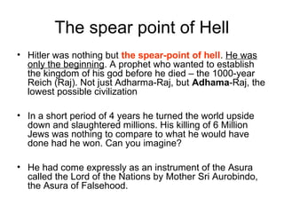 The spear point of Hell
• Hitler was nothing but the spear-point of hell. He was
only the beginning. A prophet who wanted to establish
the kingdom of his god before he died – the 1000-year
Reich (Raj). Not just Adharma-Raj, but Adhama-Raj, the
lowest possible civilization
• In a short period of 4 years he turned the world upside
down and slaughtered millions. His killing of 6 Million
Jews was nothing to compare to what he would have
done had he won. Can you imagine?
• He had come expressly as an instrument of the Asura
called the Lord of the Nations by Mother Sri Aurobindo,
the Asura of Falsehood.
 