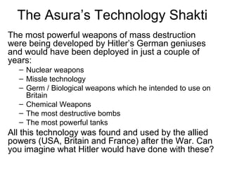 The Asura’s Technology Shakti
The most powerful weapons of mass destruction
were being developed by Hitler’s German geniuses
and would have been deployed in just a couple of
years:
– Nuclear weapons
– Missle technology
– Germ / Biological weapons which he intended to use on
Britain
– Chemical Weapons
– The most destructive bombs
– The most powerful tanks
All this technology was found and used by the allied
powers (USA, Britain and France) after the War. Can
you imagine what Hitler would have done with these?
 
