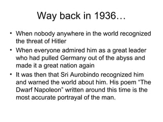 Way back in 1936…
• When nobody anywhere in the world recognized
the threat of Hitler
• When everyone admired him as a great leader
who had pulled Germany out of the abyss and
made it a great nation again
• It was then that Sri Aurobindo recognized him
and warned the world about him. His poem “The
Dwarf Napoleon” written around this time is the
most accurate portrayal of the man.
 