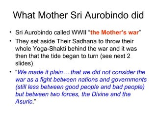 What Mother Sri Aurobindo did
• Sri Aurobindo called WWII “the Mother’s war”
• They set aside Their Sadhana to throw their
whole Yoga-Shakti behind the war and it was
then that the tide began to turn (see next 2
slides)
• “We made it plain… that we did not consider the
war as a fight between nations and governments
(still less between good people and bad people)
but between two forces, the Divine and the
Asuric.”
 