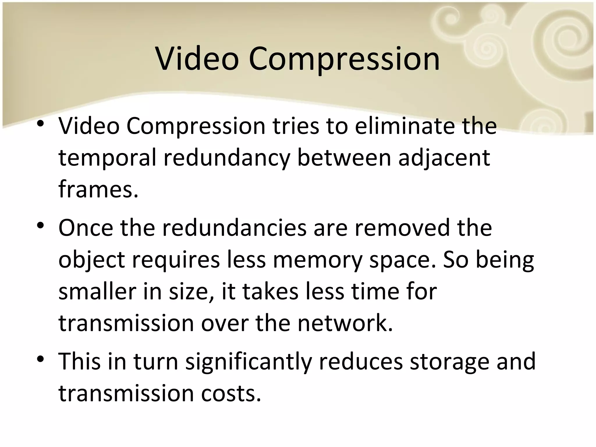 Video Compression
• Video Compression tries to eliminate the
temporal redundancy between adjacent
frames.
• Once the redundancies are removed the
object requires less memory space. So being
smaller in size, it takes less time for
transmission over the network.
• This in turn significantly reduces storage and
transmission costs.

 