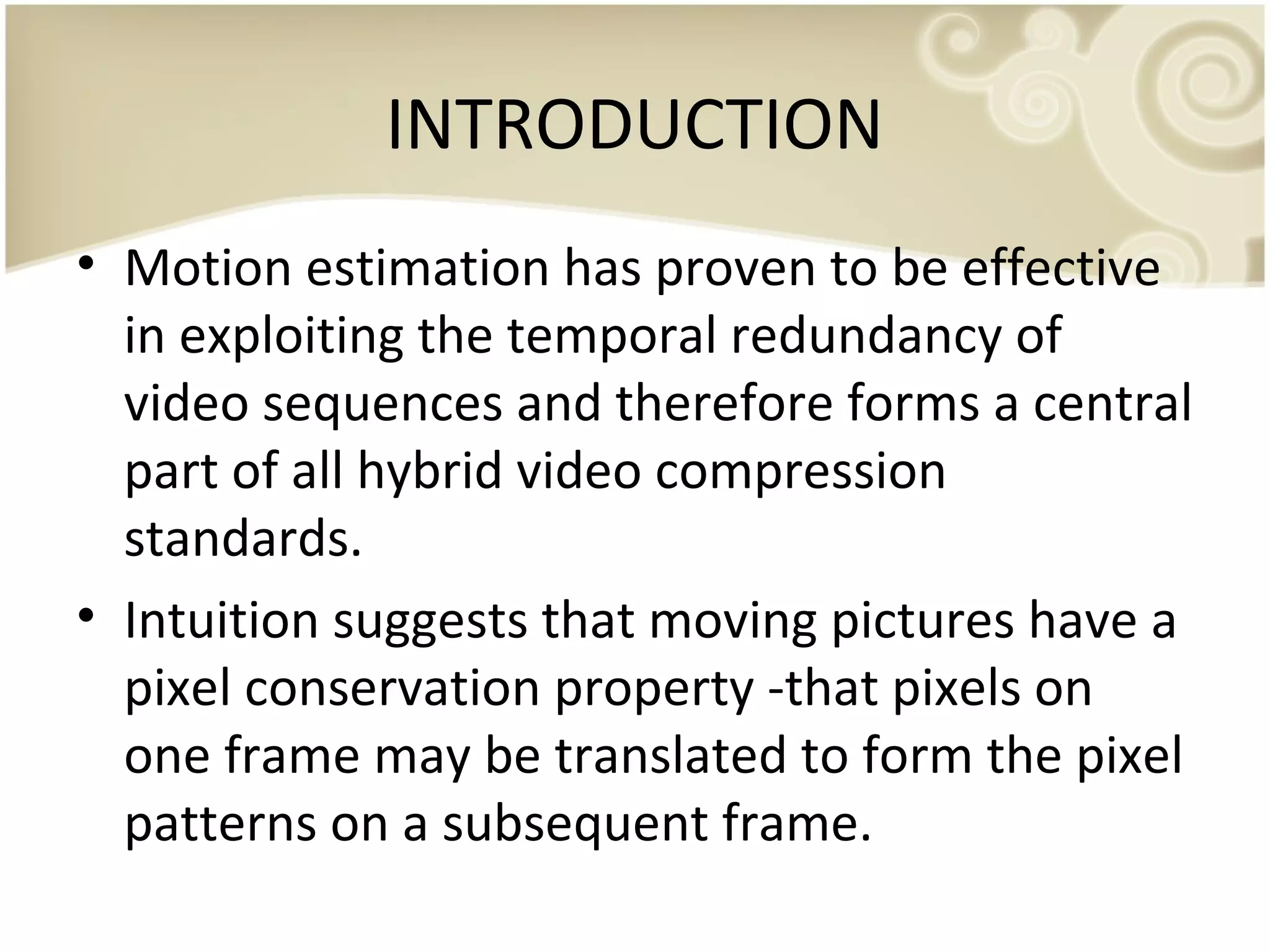 INTRODUCTION
• Motion estimation has proven to be effective
in exploiting the temporal redundancy of
video sequences and therefore forms a central
part of all hybrid video compression
standards.
• Intuition suggests that moving pictures have a
pixel conservation property -that pixels on
one frame may be translated to form the pixel
patterns on a subsequent frame.

 
