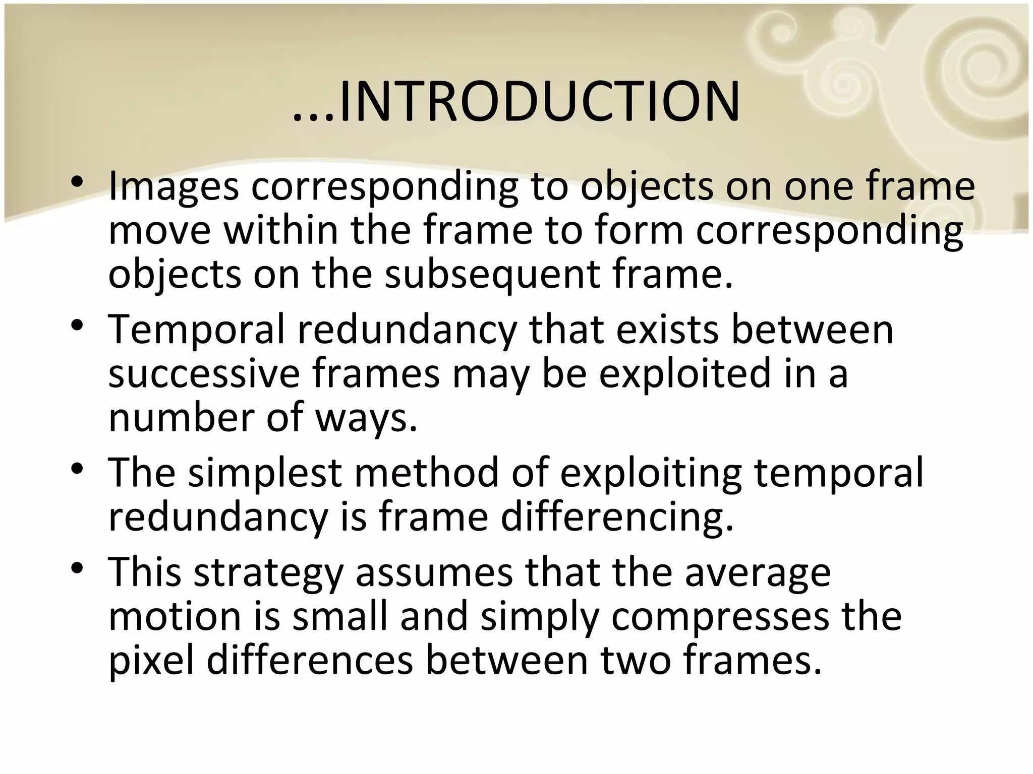 ...INTRODUCTION
• Images corresponding to objects on one frame
move within the frame to form corresponding
objects on the subsequent frame.
• Temporal redundancy that exists between
successive frames may be exploited in a
number of ways.
• The simplest method of exploiting temporal
redundancy is frame differencing.
• This strategy assumes that the average
motion is small and simply compresses the
pixel differences between two frames.

 