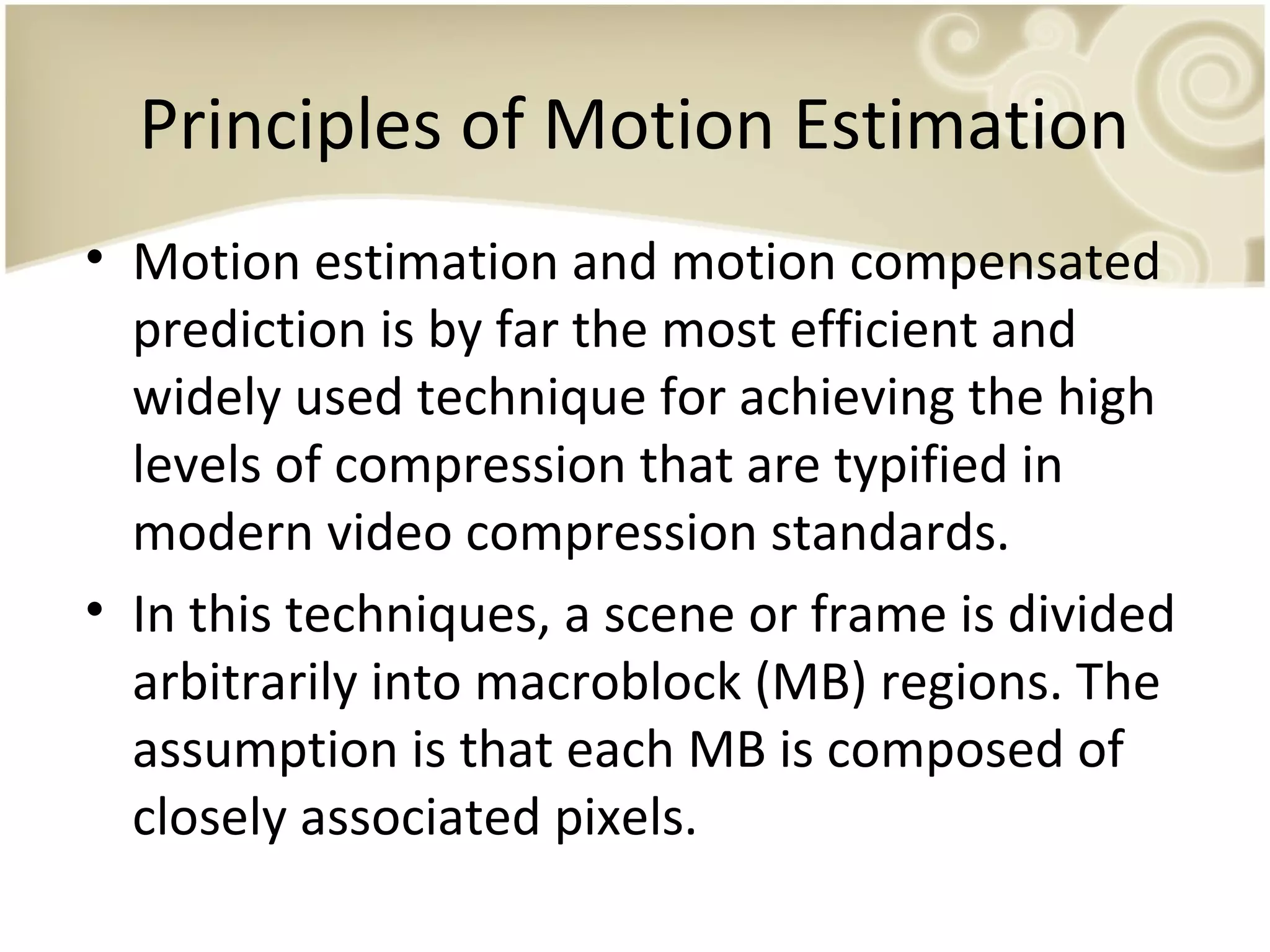 Principles of Motion Estimation
• Motion estimation and motion compensated
prediction is by far the most efficient and
widely used technique for achieving the high
levels of compression that are typified in
modern video compression standards.
• In this techniques, a scene or frame is divided
arbitrarily into macroblock (MB) regions. The
assumption is that each MB is composed of
closely associated pixels.

 