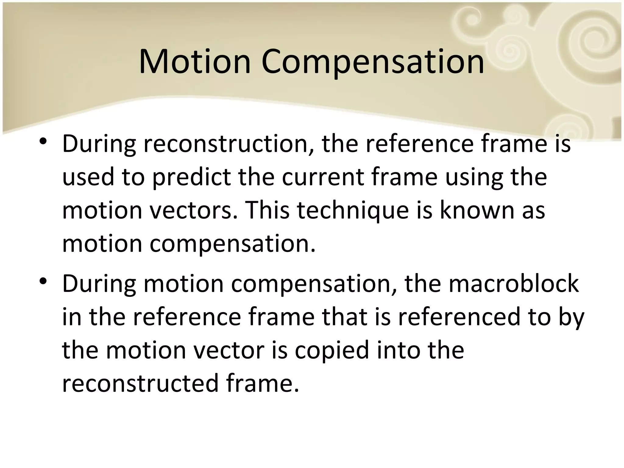 Motion Compensation
• During reconstruction, the reference frame is
used to predict the current frame using the
motion vectors. This technique is known as
motion compensation.
• During motion compensation, the macroblock
in the reference frame that is referenced to by
the motion vector is copied into the
reconstructed frame.

 