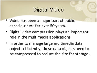 Digital Video
• Video has been a major part of public
consciousness for over 50 years.
• Digital video compression plays an important
role in the multimedia applications.
• In order to manage large multimedia data
objects efficiently, these data objects need to
be compressed to reduce the size for storage .

 