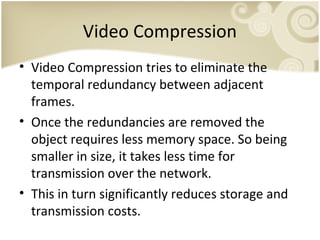 Video Compression
• Video Compression tries to eliminate the
temporal redundancy between adjacent
frames.
• Once the redundancies are removed the
object requires less memory space. So being
smaller in size, it takes less time for
transmission over the network.
• This in turn significantly reduces storage and
transmission costs.

 
