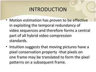 INTRODUCTION
• Motion estimation has proven to be effective
in exploiting the temporal redundancy of
video sequences and therefore forms a central
part of all hybrid video compression
standards.
• Intuition suggests that moving pictures have a
pixel conservation property -that pixels on
one frame may be translated to form the pixel
patterns on a subsequent frame.

 