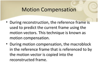 Motion Compensation
• During reconstruction, the reference frame is
used to predict the current frame using the
motion vectors. This technique is known as
motion compensation.
• During motion compensation, the macroblock
in the reference frame that is referenced to by
the motion vector is copied into the
reconstructed frame.

 