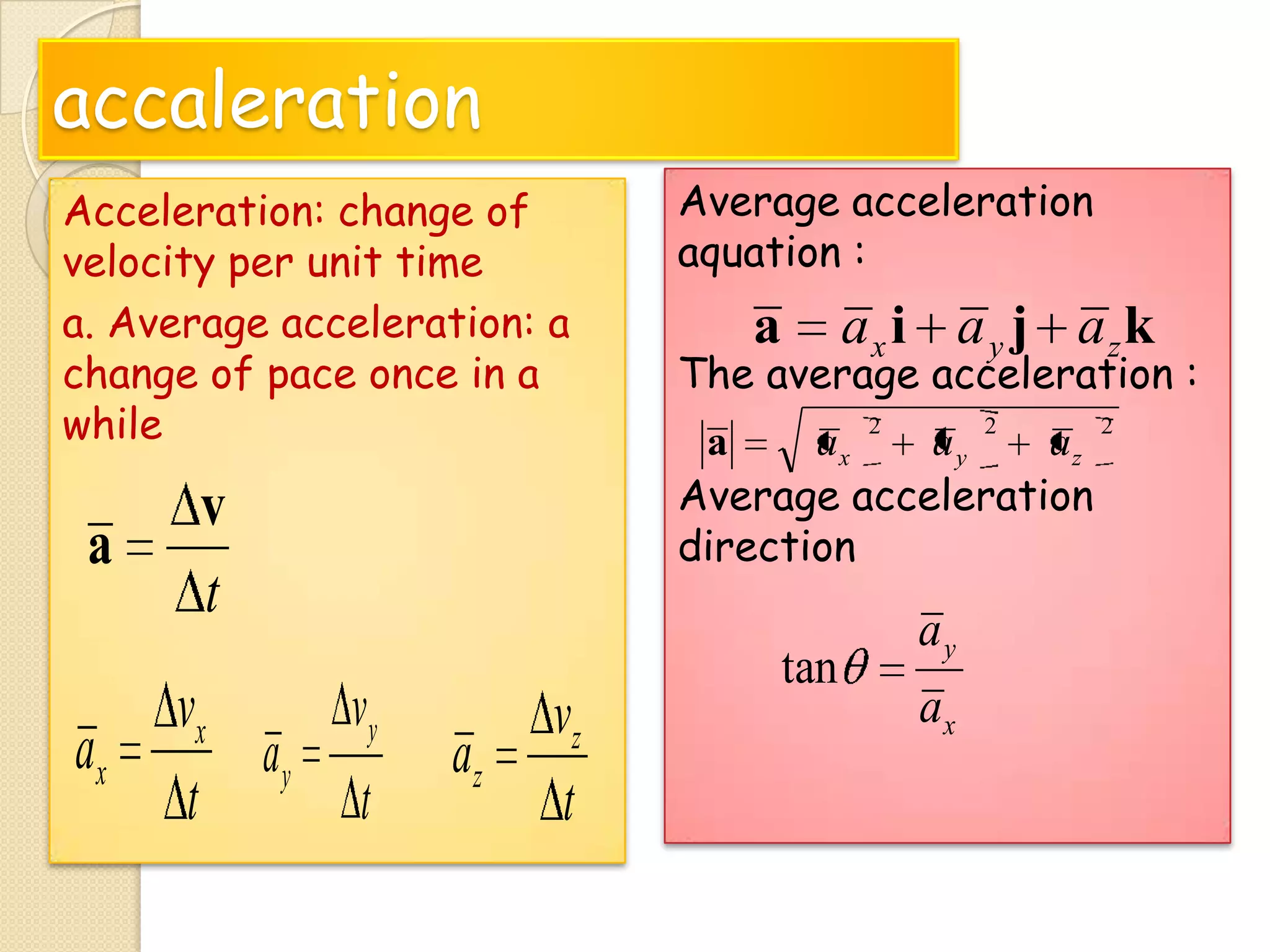 accaleration
Acceleration: change of
velocity per unit time
a. Average acceleration: a
change of pace once in a
while

a

ax

v
t
vy
vx
ay
t
t

az

vz
t

Average acceleration
aquation :

a

ax i a y j azk

The average acceleration :
2

2

a
ax
ay
az
Average acceleration
direction

tan

ay
ax

2

 