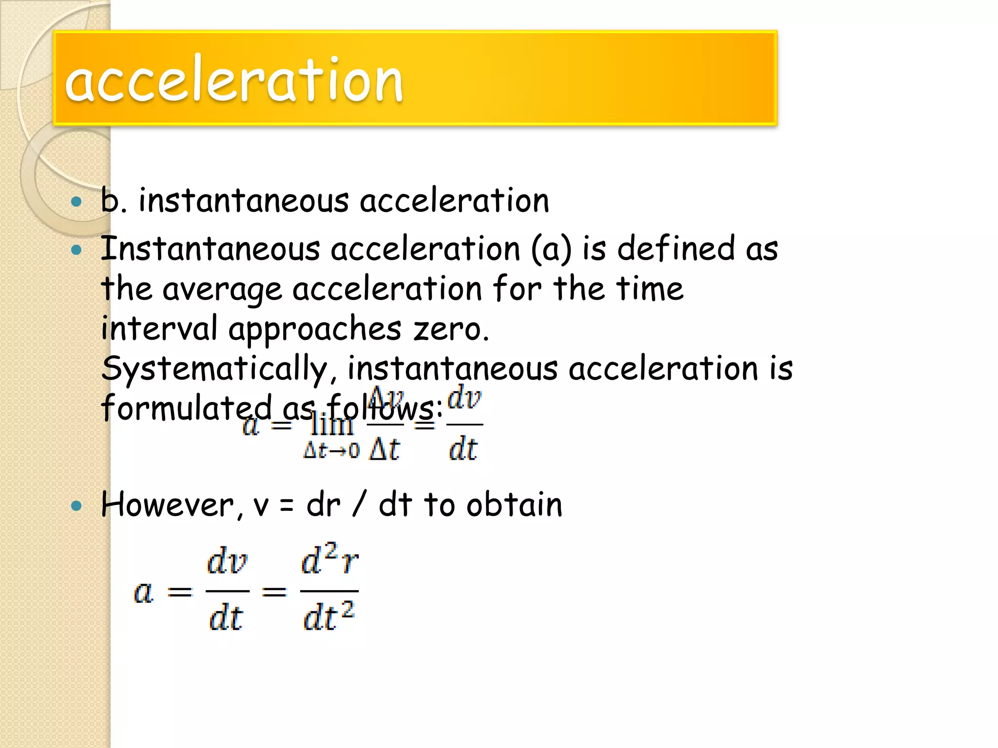 acceleration





b. instantaneous acceleration
Instantaneous acceleration (a) is defined as
the average acceleration for the time
interval approaches zero.
Systematically, instantaneous acceleration is
formulated as follows:
However, v = dr / dt to obtain

 
