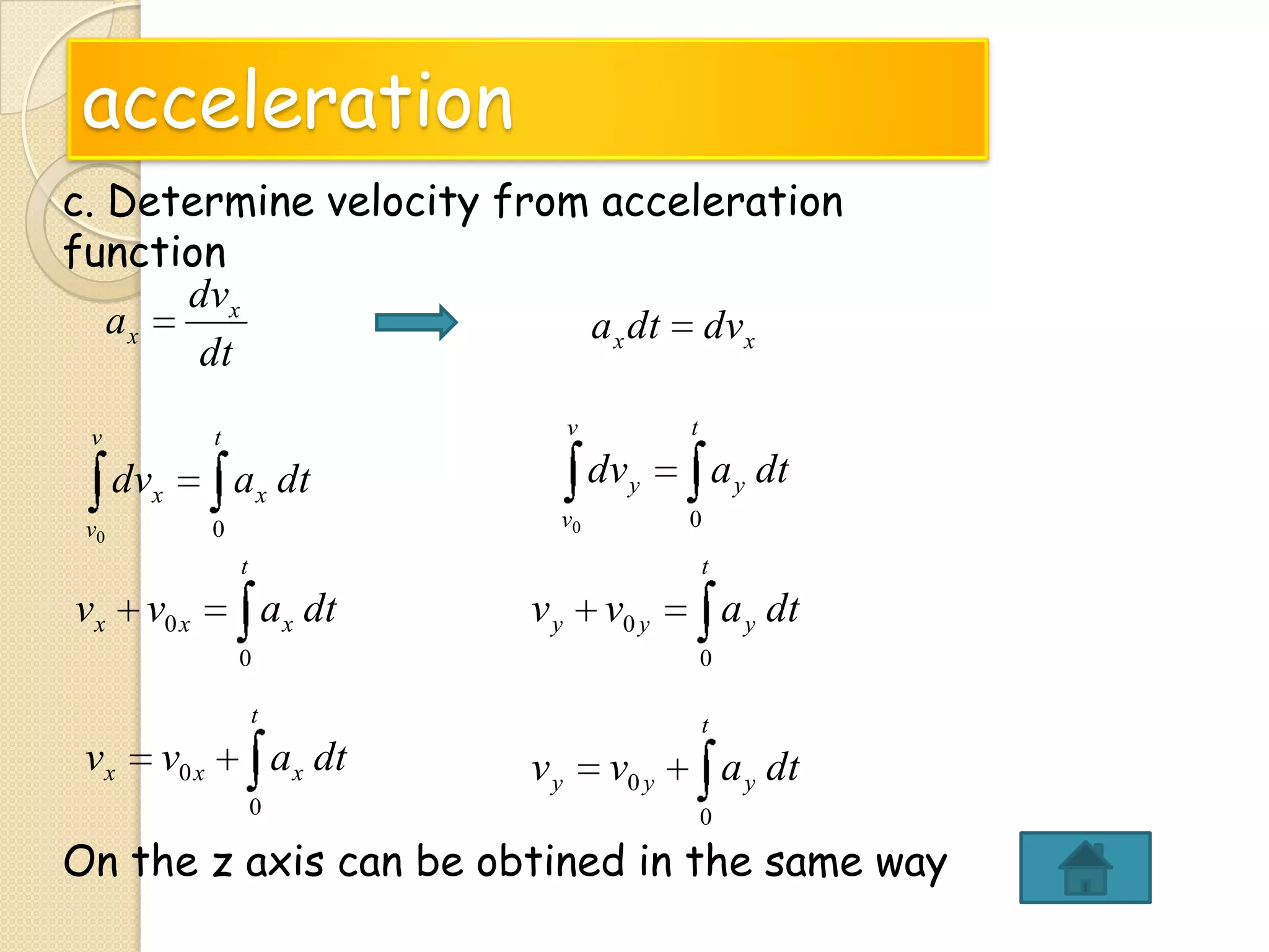 acceleration
c. Determine velocity from acceleration
function
dvx
ax
a x dt dvx
dt
v

v

t

dvx
v0

t

dv y

a x dt
v0

0

a y dt
0

t

t

vx v0 x

ax dt

vy

v0 y

a y dt

0
t

vx

0
t

v0 x

ax dt
0

vy

v0 y

a y dt
0

On the z axis can be obtined in the same way

 