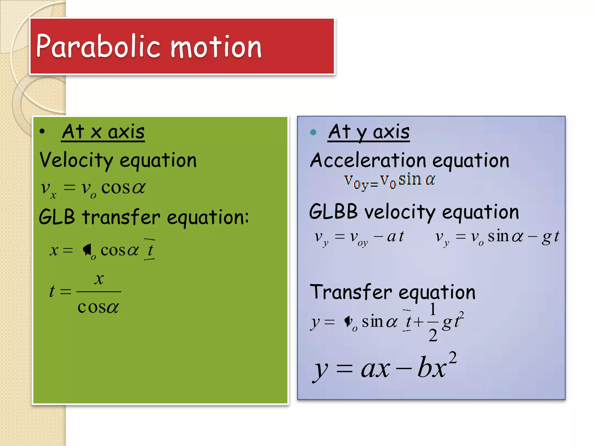 Parabolic motion
• At x axis
Velocity equation

vx

vo cos

GLB transfer equation:
x

vo cos

t

x
cos

t

At y axis
Acceleration equation


GLBB velocity equation
vy

voy

at

vy

vo sin

Transfer equation
y

y

vo sin

t

1 2
gt
2
2

ax bx

gt

 