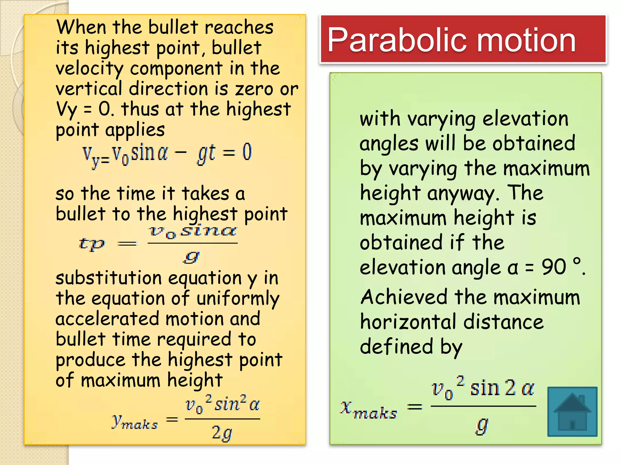 When the bullet reaches
its highest point, bullet
velocity component in the
vertical direction is zero or
Vy = 0. thus at the highest
point applies
so the time it takes a
bullet to the highest point
substitution equation y in
the equation of uniformly
accelerated motion and
bullet time required to
produce the highest point
of maximum height

Parabolic motion
with varying elevation
angles will be obtained
by varying the maximum
height anyway. The
maximum height is
obtained if the
elevation angle α = 90 °.
Achieved the maximum
horizontal distance
defined by

 