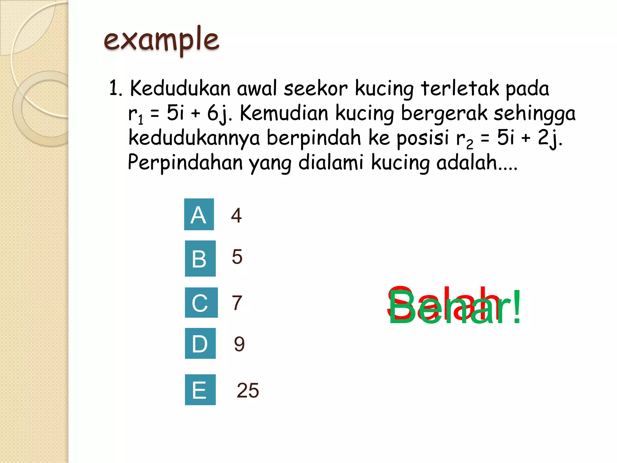 example
1. Kedudukan awal seekor kucing terletak pada
r1 = 5i + 6j. Kemudian kucing bergerak sehingga
kedudukannya berpindah ke posisi r2 = 5i + 2j.
Perpindahan yang dialami kucing adalah....

A

4

B

5

C 7
D

9

E

25

Salah
Benar!

 