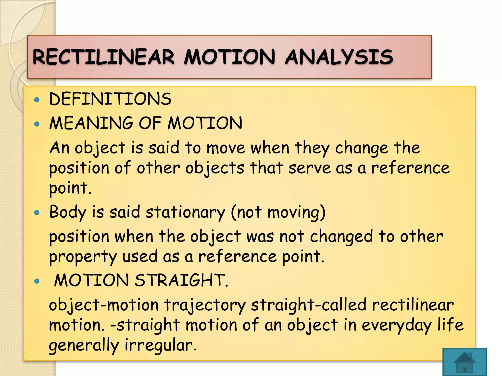 RECTILINEAR MOTION ANALYSIS







DEFINITIONS
MEANING OF MOTION
An object is said to move when they change the
position of other objects that serve as a reference
point.
Body is said stationary (not moving)
position when the object was not changed to other
property used as a reference point.
MOTION STRAIGHT.
object-motion trajectory straight-called rectilinear
motion. -straight motion of an object in everyday life
generally irregular.

 