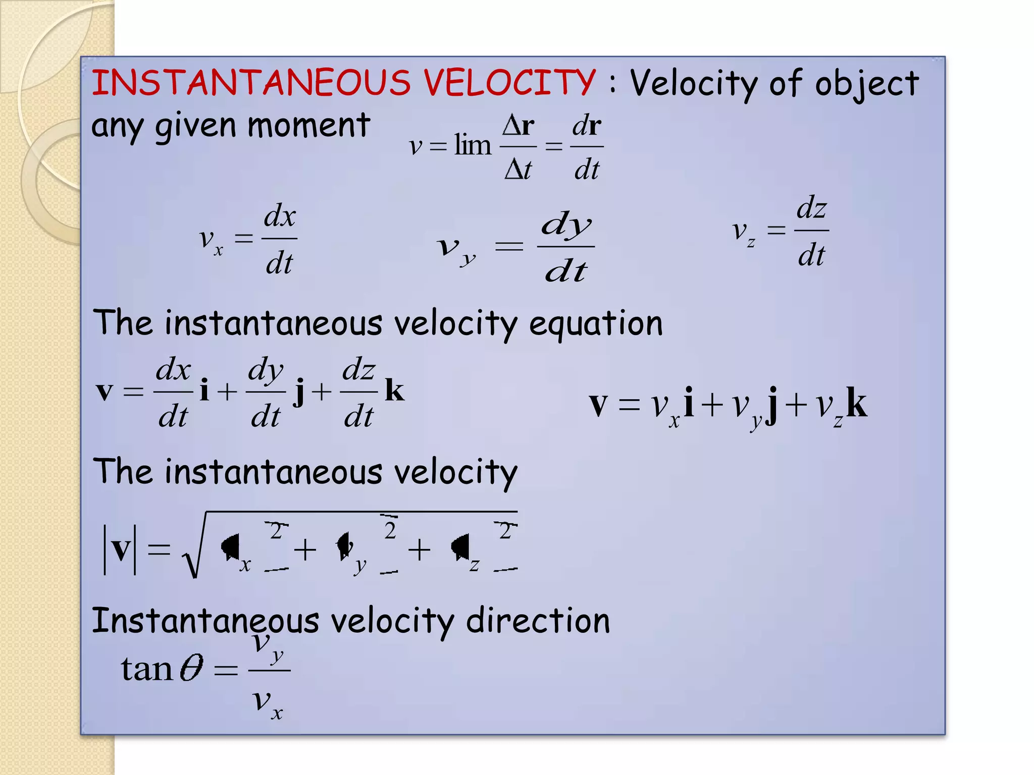 INSTANTANEOUS VELOCITY : Velocity of object
r dr
any given moment
v lim

dx
dt

vx

t

dt

dy
dt

vy

The instantaneous velocity equation
dx
dy
dz
v
i
j
k
v vx i
dt
dt
dt
The instantaneous velocity

v

vx

2

vy

2

vz

2

Instantaneous velocity direction

tan

vy
vx

vz

dz
dt

v y j vz k

 