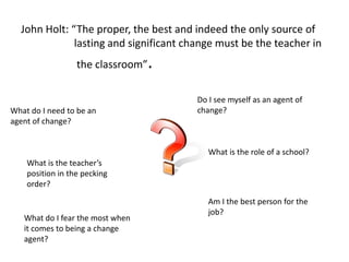 John Holt: “The proper, the best and indeed the only source of
lasting and significant change must be the teacher in
the classroom”.
Do I see myself as an agent of
change?What do I need to be an
agent of change?
Am I the best person for the
job?
What do I fear the most when
it comes to being a change
agent?
What is the role of a school?
What is the teacher’s
position in the pecking
order?
 