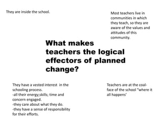 What makes
teachers the logical
effectors of planned
change?
They are inside the school.
They have a vested interest in the
schooling process.
-all their energy;skills; time and
concern engaged.
-they care about what they do.
-they have a sense of responsibility
for their efforts.
Most teachers live in
communities in which
they teach, so they are
aware of the values and
attitudes of this
community.
Teachers are at the coal-
face of the school “where it
all happens’
 