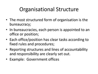 Organisational Structure
• The most structured form of organisation is the
bureaucracy;
• In bureaucracies, each person is appointed to an
office or position;
• Each office/position has clear tasks according to
fixed rules and procedures;
• Reporting structures and lines of accountability
and responsibility are clearly set out.
• Example: Government offices
 