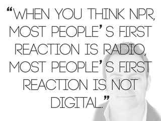 “When you think NPR,
most people’s ﬁrst
reaction is radio,
most people’s ﬁrst
reaction is not
digital.”

 