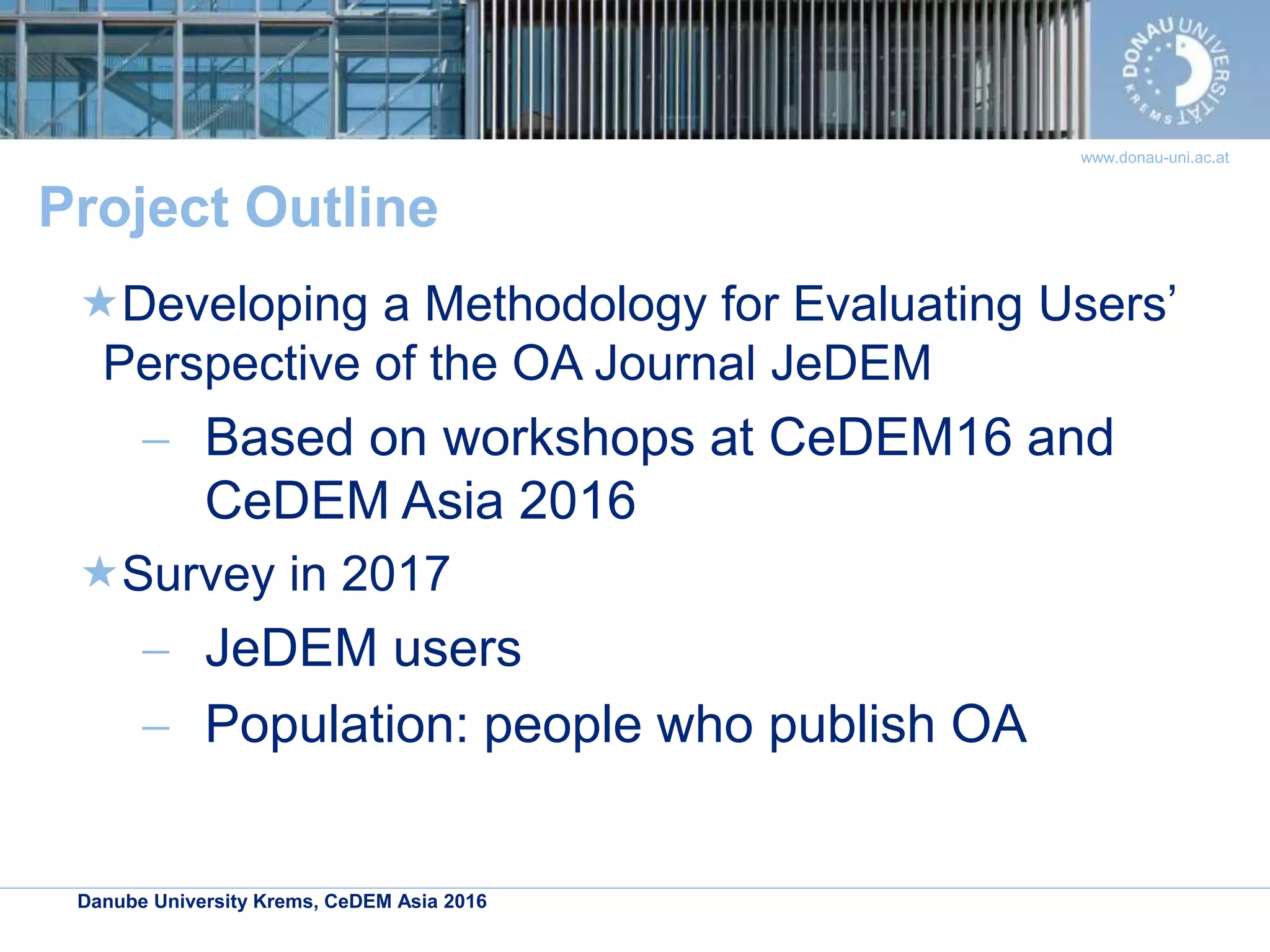 Danube University Krems, CeDEM Asia 2016
www.donau-uni.ac.at
Project Outline
Developing a Methodology for Evaluating Users’
Perspective of the OA Journal JeDEM
 Based on workshops at CeDEM16 and
CeDEM Asia 2016
Survey in 2017
 JeDEM users
 Population: people who publish OA
 
