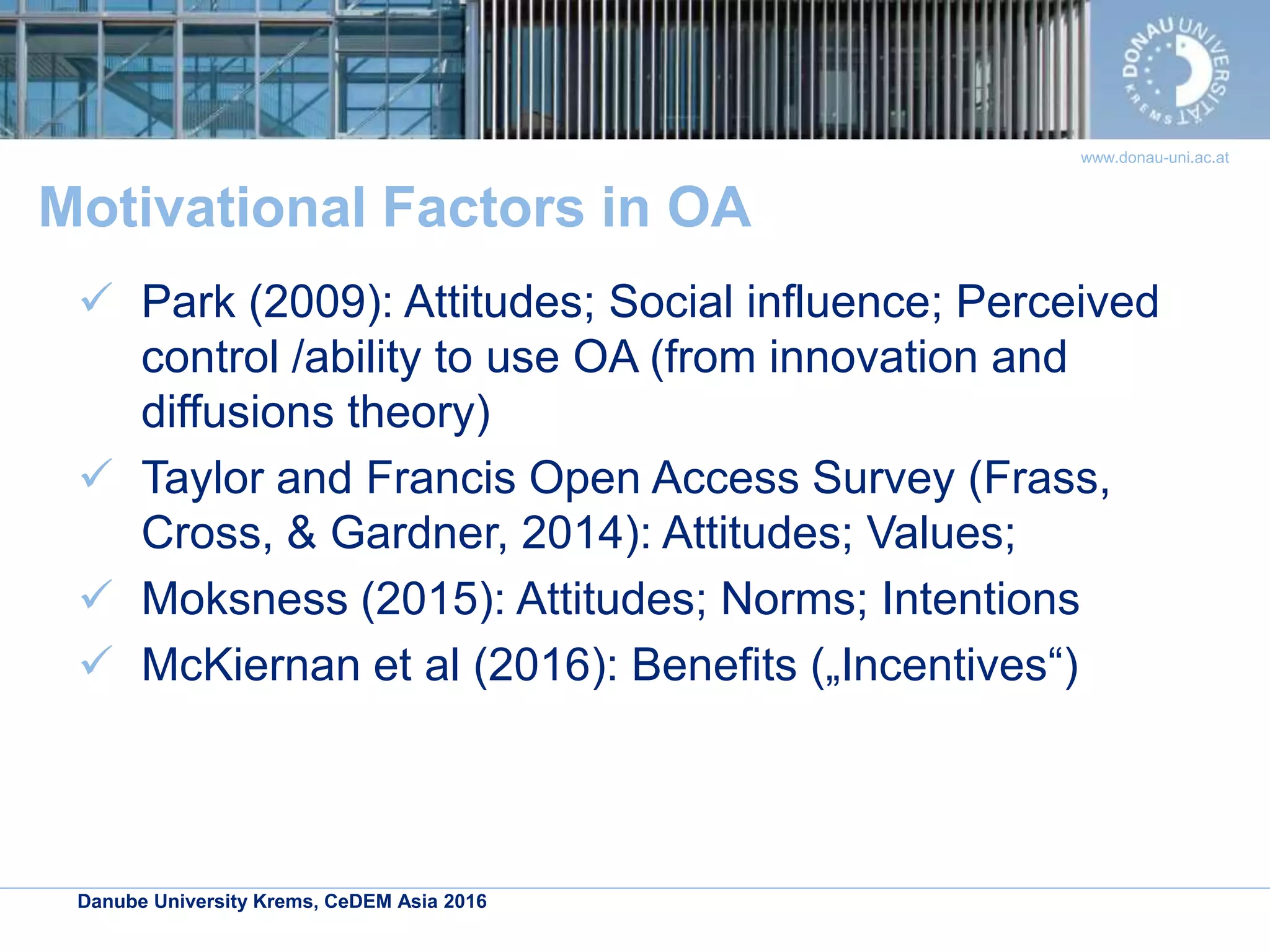 Danube University Krems, CeDEM Asia 2016
www.donau-uni.ac.at
Motivational Factors in OA
 Park (2009): Attitudes; Social influence; Perceived
control /ability to use OA (from innovation and
diffusions theory)
 Taylor and Francis Open Access Survey (Frass,
Cross, & Gardner, 2014): Attitudes; Values;
 Moksness (2015): Attitudes; Norms; Intentions
 McKiernan et al (2016): Benefits („Incentives“)
 