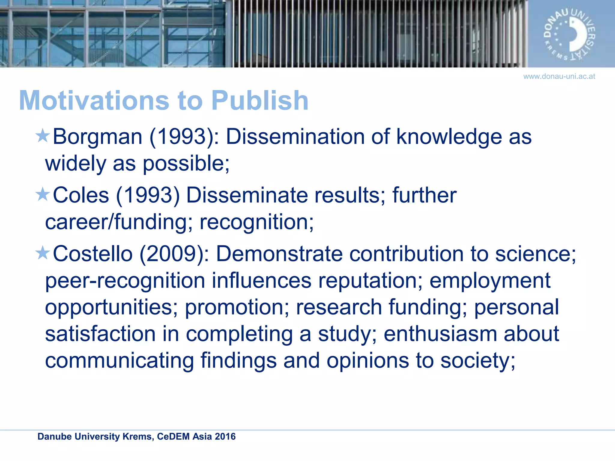 Danube University Krems, CeDEM Asia 2016
www.donau-uni.ac.at
Motivations to Publish
Borgman (1993): Dissemination of knowledge as
widely as possible;
Coles (1993) Disseminate results; further
career/funding; recognition;
Costello (2009): Demonstrate contribution to science;
peer-recognition influences reputation; employment
opportunities; promotion; research funding; personal
satisfaction in completing a study; enthusiasm about
communicating findings and opinions to society;
 