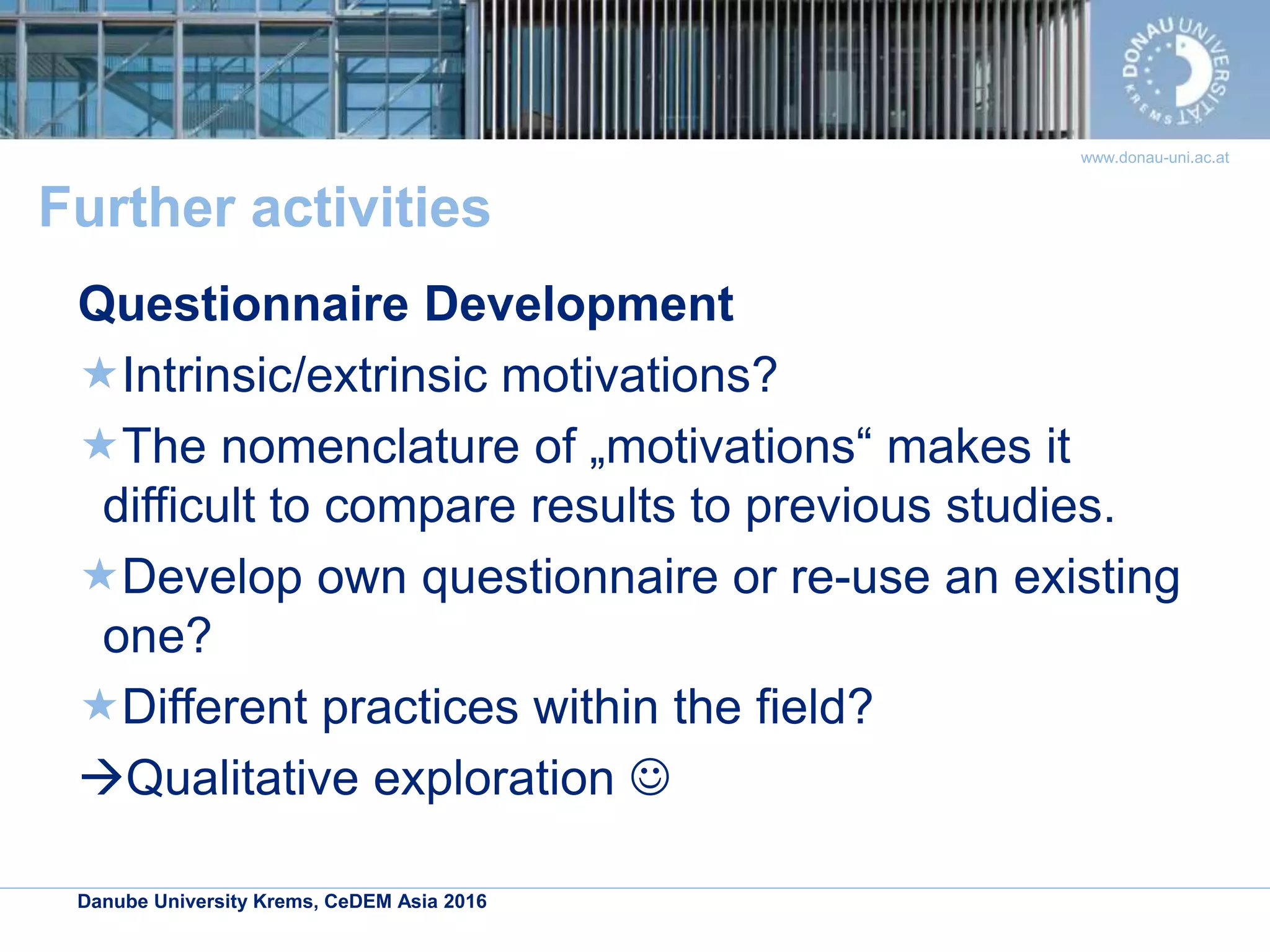 Danube University Krems, CeDEM Asia 2016
www.donau-uni.ac.at
Further activities
Questionnaire Development
Intrinsic/extrinsic motivations?
The nomenclature of „motivations“ makes it
difficult to compare results to previous studies.
Develop own questionnaire or re-use an existing
one?
Different practices within the field?
Qualitative exploration 
 