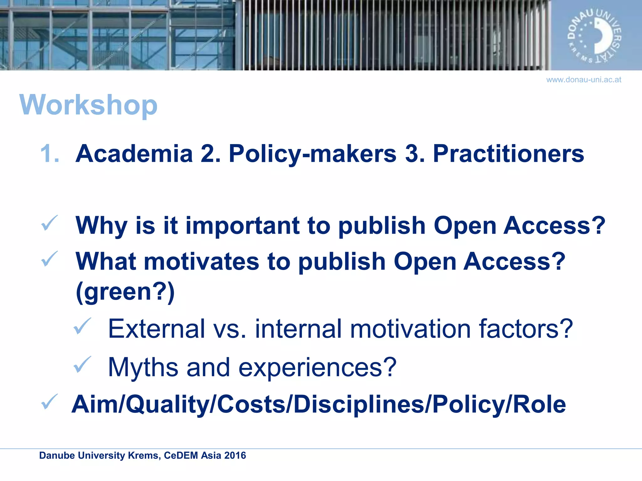 Danube University Krems, CeDEM Asia 2016
www.donau-uni.ac.at
Workshop
1. Academia 2. Policy-makers 3. Practitioners
 Why is it important to publish Open Access?
 What motivates to publish Open Access?
(green?)
 External vs. internal motivation factors?
 Myths and experiences?
 Aim/Quality/Costs/Disciplines/Policy/Role
 