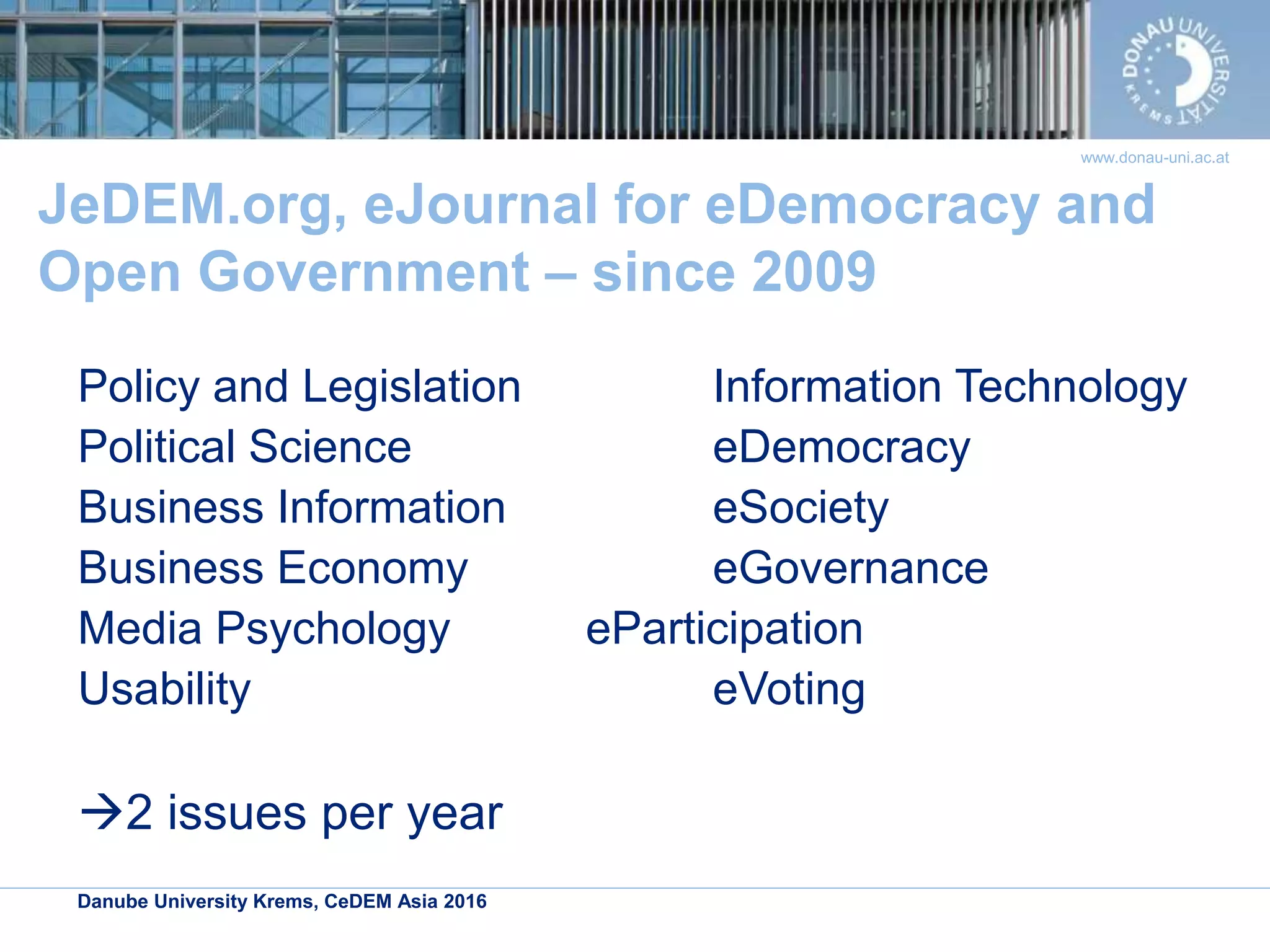 Danube University Krems, CeDEM Asia 2016
www.donau-uni.ac.at
JeDEM.org, eJournal for eDemocracy and
Open Government – since 2009
Policy and Legislation Information Technology
Political Science eDemocracy
Business Information eSociety
Business Economy eGovernance
Media Psychology eParticipation
Usability eVoting
2 issues per year
 