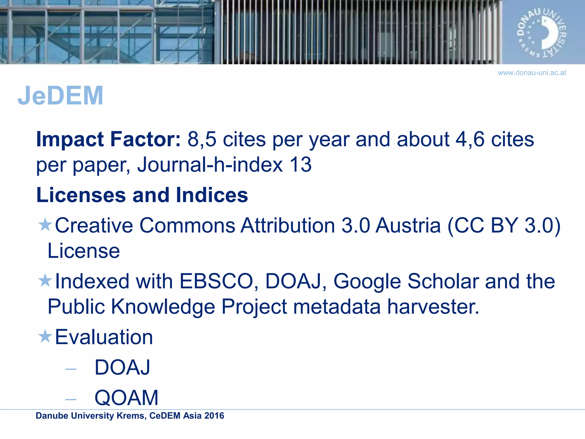 Danube University Krems, CeDEM Asia 2016
www.donau-uni.ac.at
JeDEM
Impact Factor: 8,5 cites per year and about 4,6 cites
per paper, Journal-h-index 13
Licenses and Indices
Creative Commons Attribution 3.0 Austria (CC BY 3.0)
License
Indexed with EBSCO, DOAJ, Google Scholar and the
Public Knowledge Project metadata harvester.
Evaluation
 DOAJ
 QOAM
 