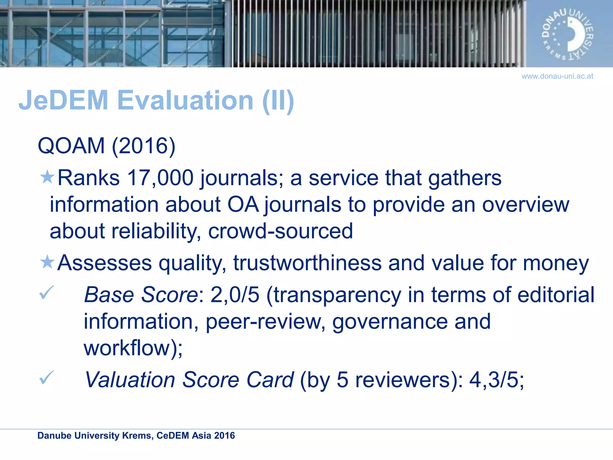Danube University Krems, CeDEM Asia 2016
www.donau-uni.ac.at
JeDEM Evaluation (II)
QOAM (2016)
Ranks 17,000 journals; a service that gathers
information about OA journals to provide an overview
about reliability, crowd-sourced
Assesses quality, trustworthiness and value for money
 Base Score: 2,0/5 (transparency in terms of editorial
information, peer-review, governance and
workflow);
 Valuation Score Card (by 5 reviewers): 4,3/5;
 