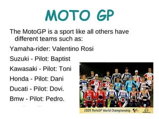 MOTO GP
The MotoGP is a sport like all others have
 different teams such as:
Yamaha-rider: Valentino Rosi
Suzuki - Pilot: Baptist
Kawasaki - Pilot: Toni
Honda - Pilot: Dani
Ducati - Pilot: Dovi.
Bmw - Pilot: Pedro.
Dervis - Pilot: Marc
 