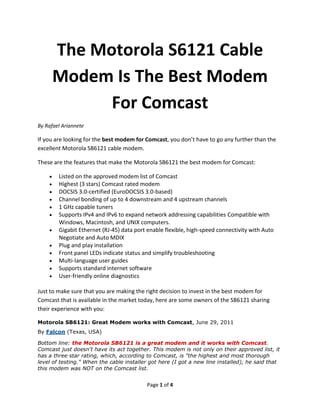 The Motorola SB6121 Cable
     Modem Is The Best Modem
           For Comcast
By Rafael Ariannete

If you are looking for the best modem for Comcast, you don’t have to go any further than the
excellent Motorola SB6121 cable modem.

These are the features that make the Motorola SB6121 the best modem for Comcast:

        Listed on the approved modem list of Comcast
        Highest (3 stars) Comcast rated modem
        DOCSIS 3.0-certified (EuroDOCSIS 3.0-based)
        Channel bonding of up to 4 downstream and 4 upstream channels
        1 GHz capable tuners
        Supports IPv4 and IPv6 to expand network addressing capabilities Compatible with
        Windows, Macintosh, and UNIX computers.
        Gigabit Ethernet (RJ-45) data port enable flexible, high-speed connectivity with Auto
        Negotiate and Auto MDIX
        Plug and play installation
        Front panel LEDs indicate status and simplify troubleshooting
        Multi-language user guides
        Supports standard internet software
        User-friendly online diagnostics

Just to make sure that you are making the right decision to invest in the best modem for
Comcast that is available in the market today, here are some owners of the SB6121 sharing
their experience with you:

Motorola SB6121: Great Modem works with Comcast, June 29, 2011
By Falcon (Texas, USA)

Bottom line: the Motorola SB6121 is a great modem and it works with Comcast.
Comcast just doesn't have its act together. This modem is not only on their approved list, it
has a three star rating, which, according to Comcast, is "the highest and most thorough
level of testing." When the cable installer got here (I got a new line installed), he said that
this modem was NOT on the Comcast list.


                                          Page 1 of 4
 
