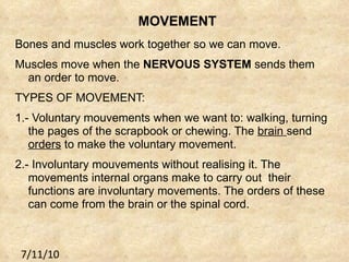 MOVEMENT Bones and muscles work together so we can move. Muscles move when the  NERVOUS SYSTEM  sends them an order to move. TYPES OF MOVEMENT: 1.- Voluntary mouvements when we want to: walking, turning the pages of the scrapbook or chewing. The  brain  send  orders  to make the voluntary movement. 2.- Involuntary mouvements without realising it. The movements internal organs make to carry out  their  functions are involuntary movements. The orders of these can come from the brain or the spinal cord. 7/11/10 