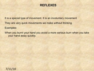 REFLEXES It is a special type of movement. It is an involuntary movement They are very quick movements we make without thinking. Exemples: When you burnt your hand you avoid a more serious burn when you take your hand away quickly. 7/11/10 