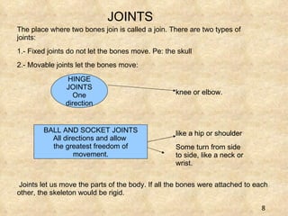 JOINTS knee or elbow.  like a hip or shoulder Some turn from side to side, like a neck or wrist.  The place where two bones join is called a join. There are two types of joints:  1.- Fixed joints do not let the bones move. Pe: the skull 2.- Movable joints let the bones move: HINGE JOINTS One direction BALL AND SOCKET JOINTS All directions  and allow  the greatest freedom of movement. knee or elbow.  like a hip or shoulder Some turn from side to side, like a neck or wrist.  Joints let us move the parts of the body. If all the bones were attached to each other, the skeleton would be rigid. 